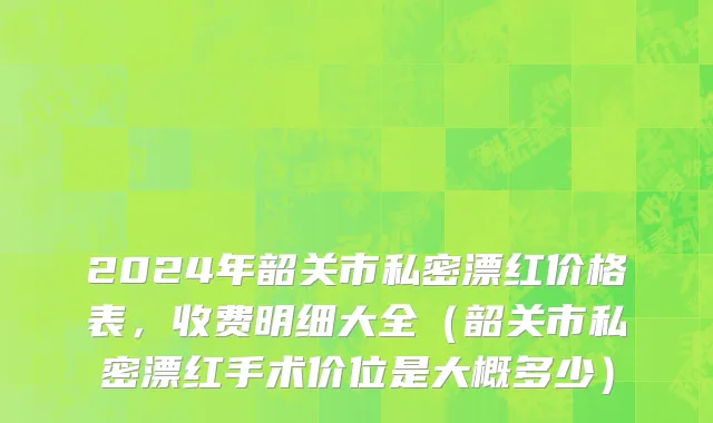 2024年韶关市私密漂红价格表，收费明细大全（韶关市私密漂红手术价位是大概多少）