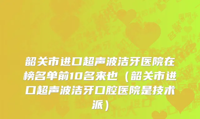 韶关市进口超声波洁牙医院在榜名单前10名来也（韶关市进口超声波洁牙口腔医院是技术派）