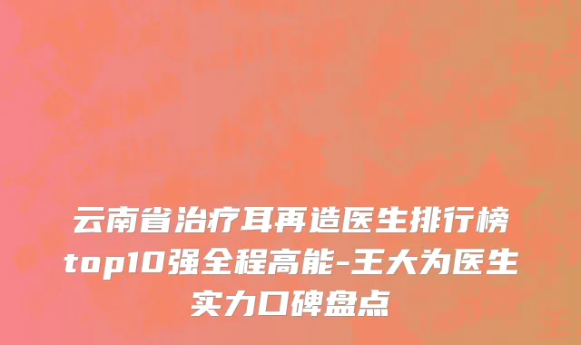 云南省治疗耳再造医生排行榜top10强全程高能-王大为医生实力口碑盘点