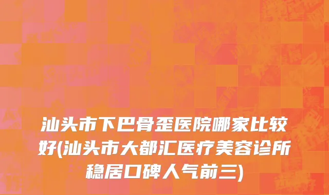 汕头市下巴骨歪医院哪家比较好(汕头市大都汇医疗美容诊所稳居口碑人气前三)