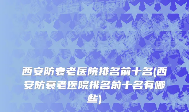 西安防衰老医院排名前十名(西安防衰老医院排名前十名有哪些)