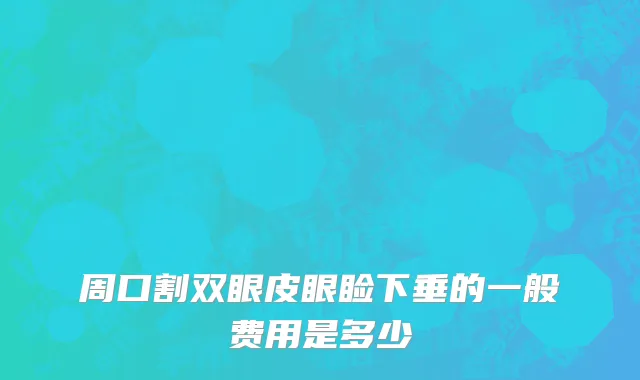周口割双眼皮眼睑下垂的一般费用是多少