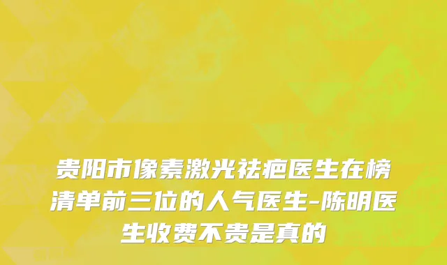贵阳市像素激光祛疤医生在榜清单前三位的人气医生-陈明医生收费不贵是真的