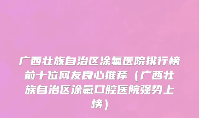 广西壮族自治区涂氟医院排行榜前十位网友良心推荐（广西壮族自治区涂氟口腔医院强势上榜）