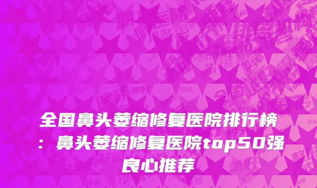 全国鼻头萎缩修复医院排行榜：鼻头萎缩修复医院top50强良心推荐