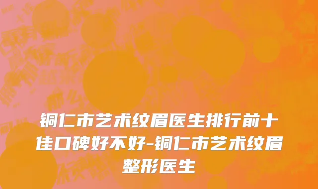 铜仁市艺术纹眉医生排行前十佳口碑好不好-铜仁市艺术纹眉整形医生