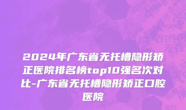 2024年广东省无托槽隐形矫正医院排名榜top10强名次对比-广东省无托槽隐形矫正口腔医院