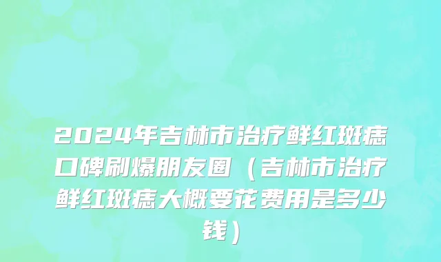 2024年吉林市治疗鲜红斑痣口碑刷爆朋友圈（吉林市治疗鲜红斑痣大概要花费用是多少钱）