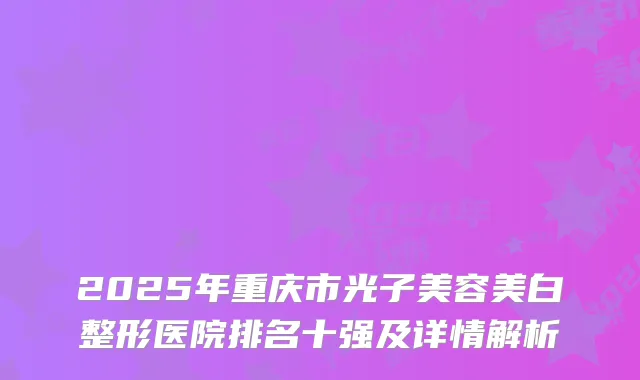 2025年重庆市光子美容美白整形医院排名十强及详情解析