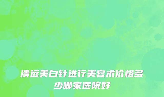 清远美白针进行美容术价格多少哪家医院好