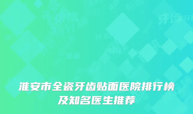 淮安市全瓷牙齿贴面医院排行榜及知名医生推荐