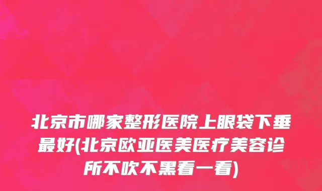 北京市哪家整形医院上眼袋下垂最好(北京欧亚医美医疗美容诊所不吹不黑看一看)