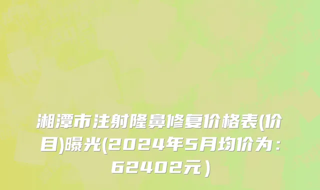 湘潭市注射隆鼻修复价格表(价目)曝光(2024年5月均价为：62402元）