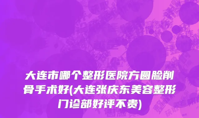 大连市哪个整形医院方圆脸削骨手术好(大连张庆东美容整形门诊部好评不贵)
