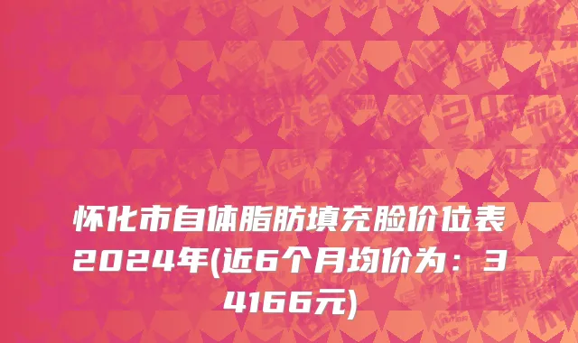 怀化市自体脂肪填充脸价位表2024年(近6个月均价为：34166元)