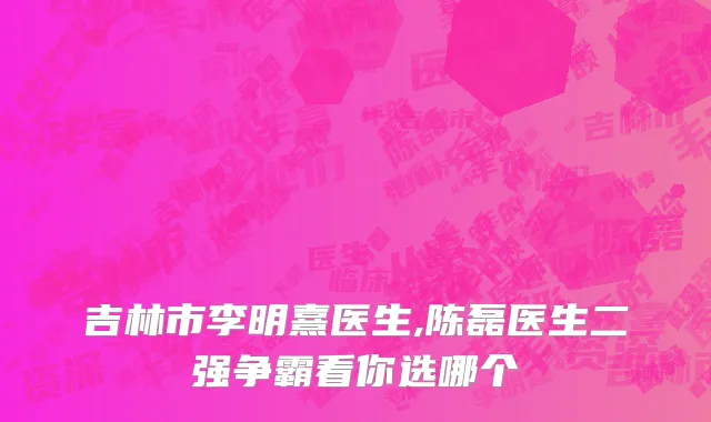 吉林市李明熹医生,陈磊医生二强争霸看你选哪个