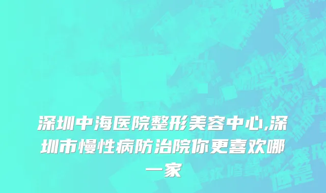 深圳中海医院整形美容中心,深圳市慢性病防治院你更喜欢哪一家