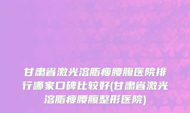 甘肃省激光溶脂瘦腰腹医院排行哪家口碑比较好(甘肃省激光溶脂瘦腰腹整形医院)