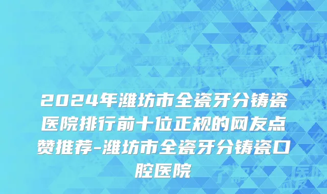2024年潍坊市全瓷牙分铸瓷医院排行前十位正规的网友点赞推荐-潍坊市全瓷牙分铸瓷口腔医院