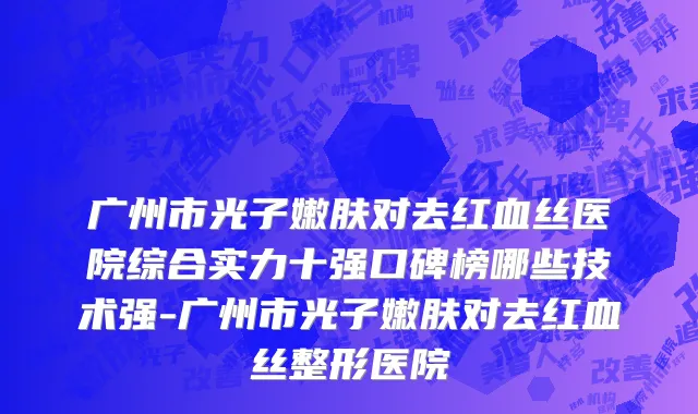 广州市光子嫩肤对去红血丝医院综合实力十强口碑榜哪些技术强-广州市光子嫩肤对去红血丝整形医院