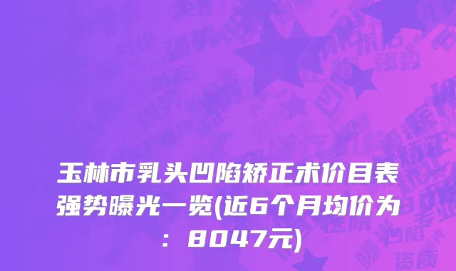 玉林市乳头凹陷矫正术价目表强势曝光一览(近6个月均价为：8047元)