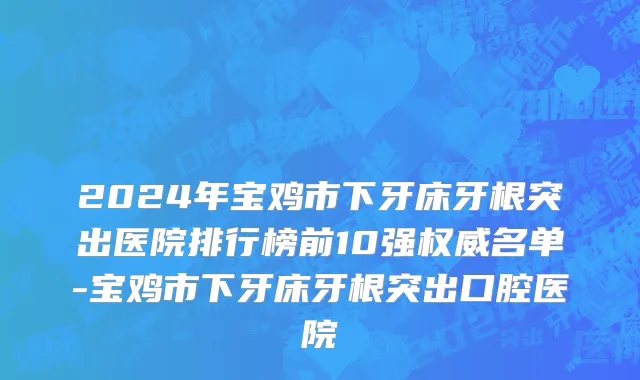 2024年宝鸡市下牙床牙根突出医院排行榜前10强权威名单-宝鸡市下牙床牙根突出口腔医院