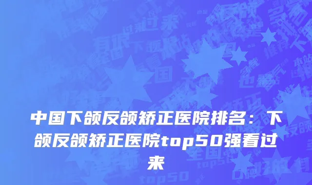 中国下颌反颌矫正医院排名：下颌反颌矫正医院top50强看过来