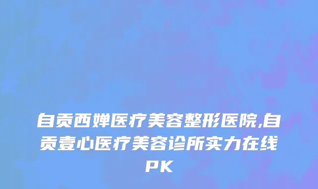 自贡西婵医疗美容整形医院,自贡壹心医疗美容诊所实力在线PK