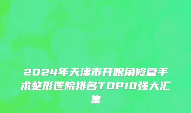 2024年天津市开眼角修复手术整形医院排名TOP10强大汇集