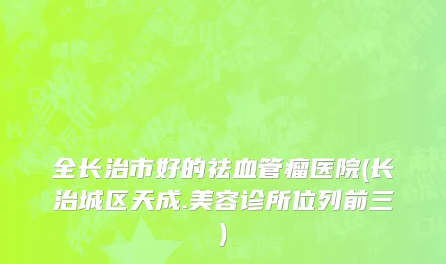 全长治市好的祛血管瘤医院(长治城区天成.美容诊所位列前三)