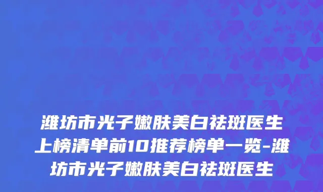 潍坊市光子嫩肤美白祛斑医生上榜清单前10推荐榜单一览-潍坊市光子嫩肤美白祛斑医生