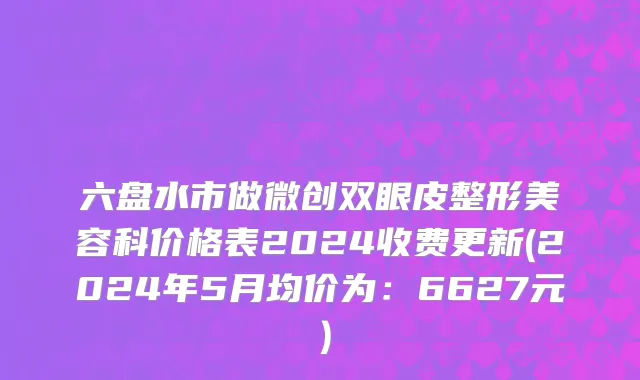 六盘水市做微创双眼皮整形美容科价格表2024收费更新(2024年5月均价为：6627元）