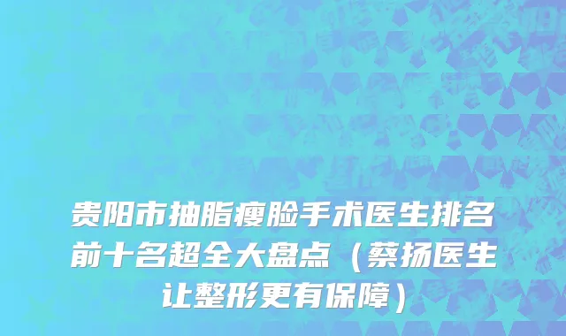 贵阳市抽脂瘦脸手术医生排名前十名超全大盘点（蔡扬医生让整形更有保障）