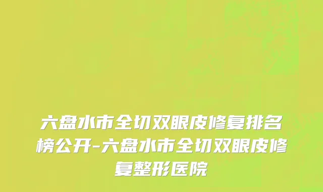 六盘水市全切双眼皮修复排名榜公开-六盘水市全切双眼皮修复整形医院