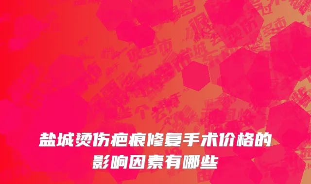 盐城烫伤疤痕修复手术价格的影响因素有哪些