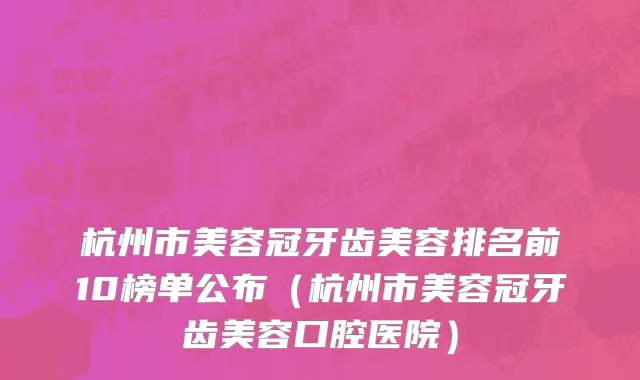 杭州市美容冠牙齿美容排名前10榜单公布（杭州市美容冠牙齿美容口腔医院）