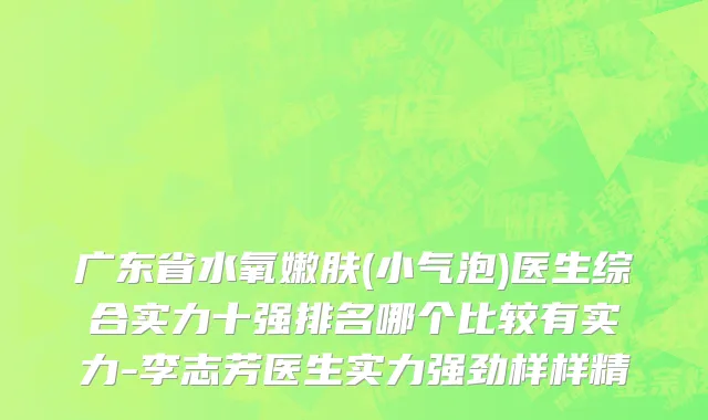 广东省水氧嫩肤(小气泡)医生综合实力十强排名哪个比较有实力-李志芳医生实力强劲样样精