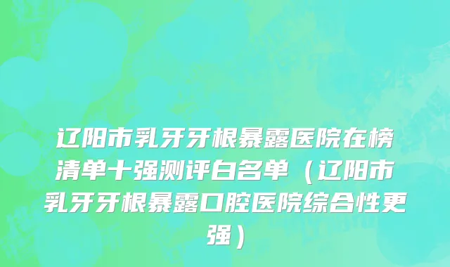 辽阳市乳牙牙根暴露医院在榜清单十强测评白名单（辽阳市乳牙牙根暴露口腔医院综合性更强）