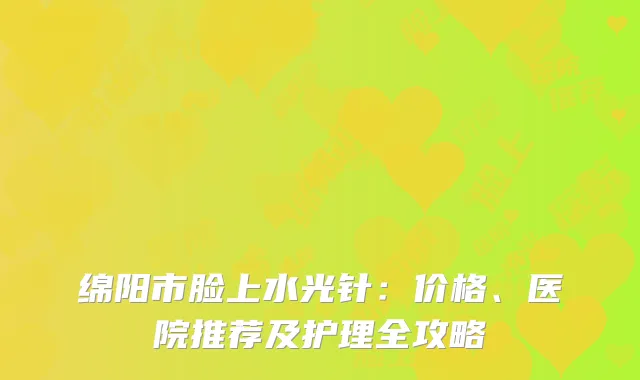 绵阳市脸上水光针：价格、医院推荐及护理全攻略