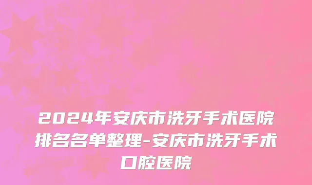 2024年安庆市洗牙手术医院排名名单整理-安庆市洗牙手术口腔医院