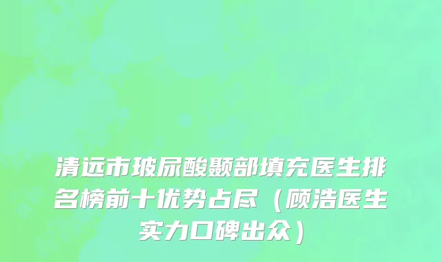 清远市玻尿酸颞部填充医生排名榜前十优势占尽（顾浩医生实力口碑出众）