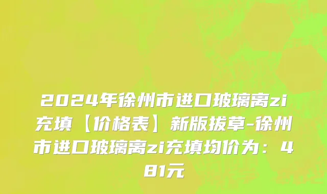 2024年徐州市进口玻璃离zi充填【价格表】新版拔草-徐州市进口玻璃离zi充填均价为：481元