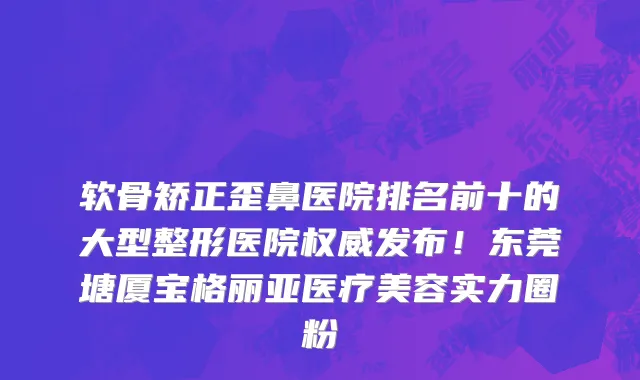 软骨矫正歪鼻医院排名前十的大型整形医院权威发布!东莞塘厦宝格丽亚医疗美容实力圈粉
