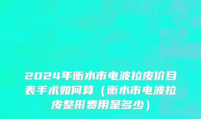 2024年衡水市电波拉皮价目表手术如何算（衡水市电波拉皮整形费用是多少）