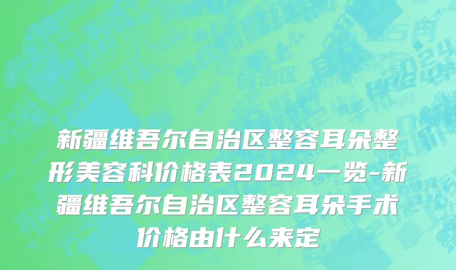新疆维吾尔自治区整容耳朵整形美容科价格表2024一览-新疆维吾尔自治区整容耳朵手术价格由什么来定