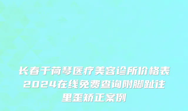 长春于荷琴医疗美容诊所价格表2024在线免费查询附脚趾往里歪矫正案例