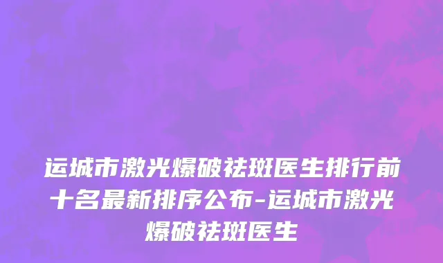 运城市激光爆破祛斑医生排行前十名最新排序公布-运城市激光爆破祛斑医生