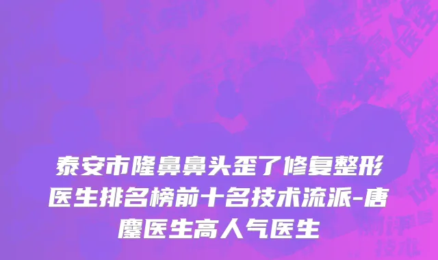 泰安市隆鼻鼻头歪了修复整形医生排名榜前十名技术流派-唐鏖医生高人气医生