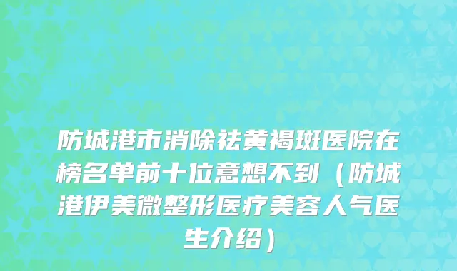 防城港市消除祛黄褐斑医院在榜名单前十位意想不到（防城港伊美微整形医疗美容人气医生介绍）