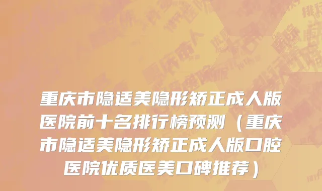 重庆市隐适美隐形矫正成人版医院前十名排行榜预测（重庆市隐适美隐形矫正成人版口腔医院优质医美口碑推荐）